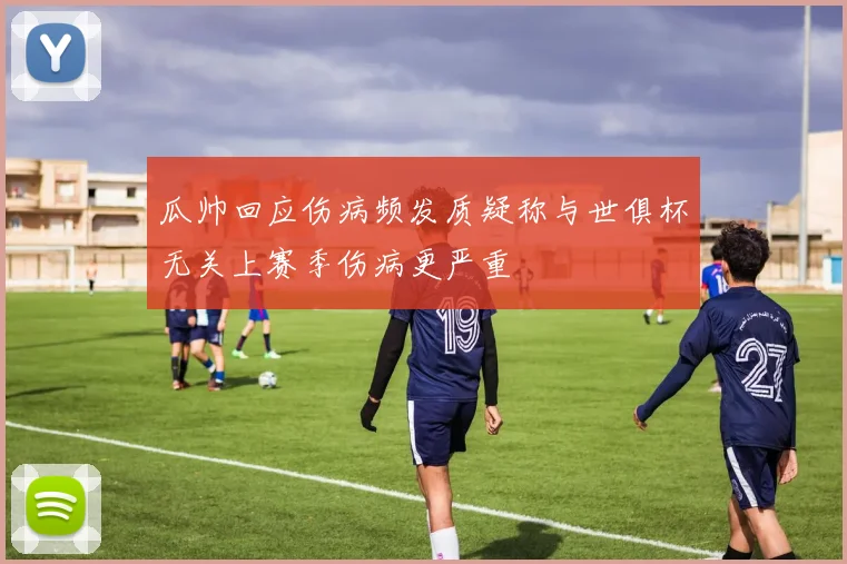 瓜帅回应伤病频发质疑称与世俱杯无关上赛季伤病更严重