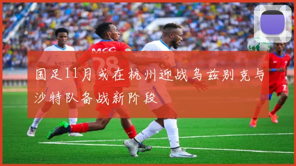 国足11月或在杭州迎战乌兹别克与沙特队备战新阶段