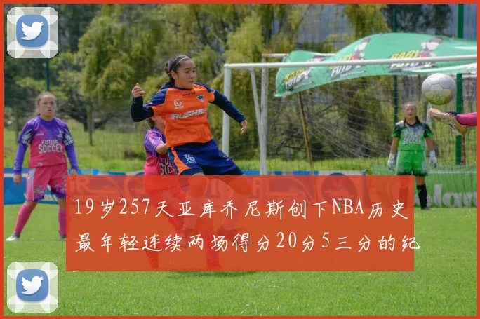 19岁257天亚库乔尼斯创下NBA历史最年轻连续两场得分20分5三分的纪录
