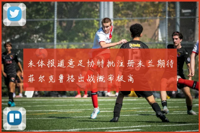 米体报道意足协特批注册米兰期待菲尔克鲁格出战概率极高