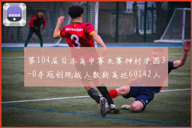 第104届日本高中赛决赛神村学园3-0夺冠创观战人数新高达60142人