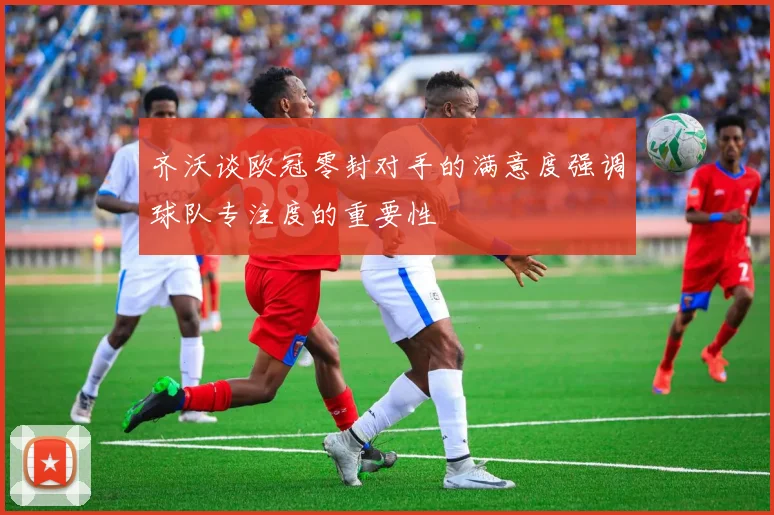 齐沃谈欧冠零封对手的满意度强调球队专注度的重要性