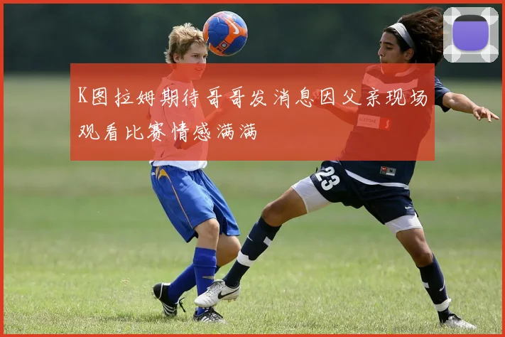 K图拉姆期待哥哥发消息因父亲现场观看比赛情感满满