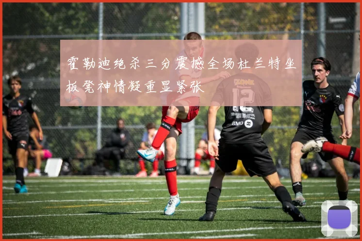 霍勒迪绝杀三分震撼全场杜兰特坐板凳神情凝重显紧张