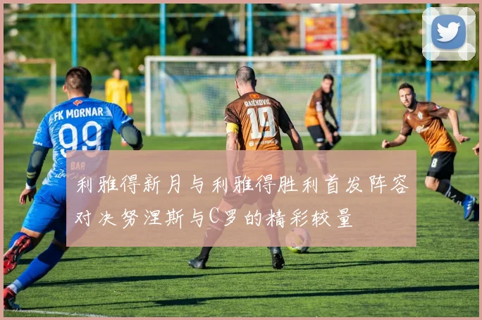 利雅得新月与利雅得胜利首发阵容对决努涅斯与C罗的精彩较量