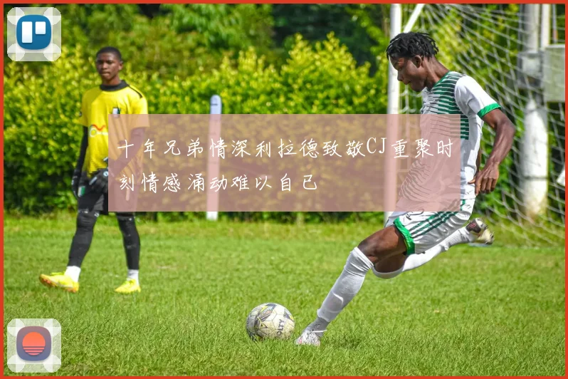 十年兄弟情深利拉德致敬CJ重聚时刻情感涌动难以自已