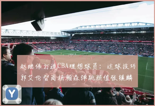 赵继伟打造CBA理想球员：运球技巧郭艾伦智商杨瀚森弹跳颜值张镇麟完美结合