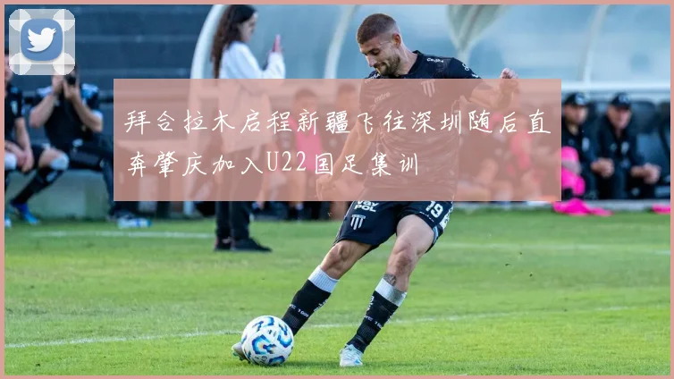 拜合拉木启程新疆飞往深圳随后直奔肇庆加入U22国足集训