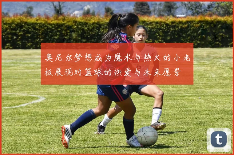 奥尼尔梦想成为魔术与热火的小老板展现对篮球的热爱与未来愿景
