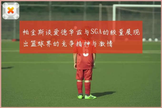 帕金斯谈爱德华兹与SGA的较量展现出篮球界的竞争精神与激情