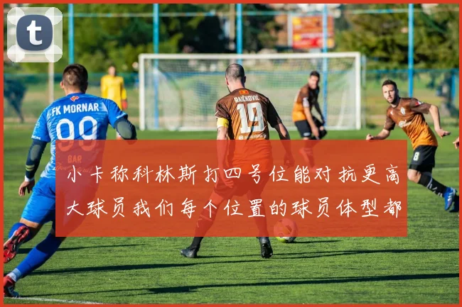 小卡称科林斯打四号位能对抗更高大球员我们每个位置的球员体型都很出色