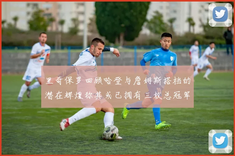 里奇保罗回顾哈登与詹姆斯搭档的潜在辉煌称其或已拥有三枚总冠军戒指