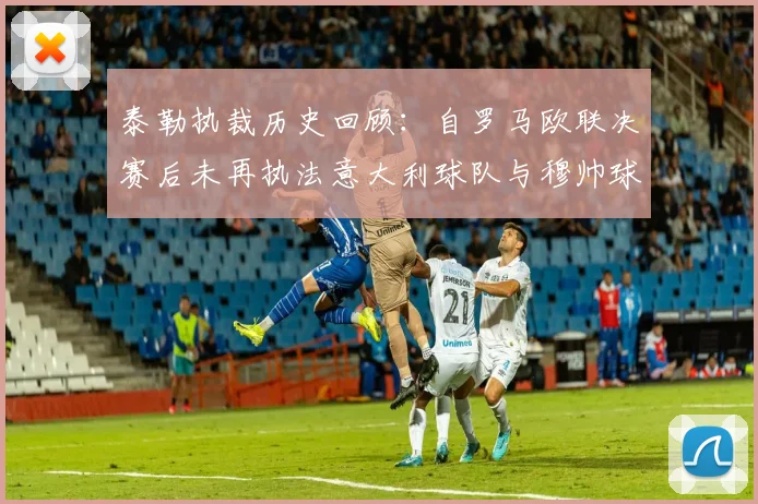 泰勒执裁历史回顾：自罗马欧联决赛后未再执法意大利球队与穆帅球队