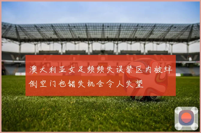 澳大利亚女足频频失误禁区内被绊倒空门也错失机会令人失望