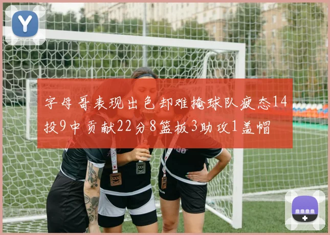 字母哥表现出色却难掩球队疲态14投9中贡献22分8篮板3助攻1盖帽