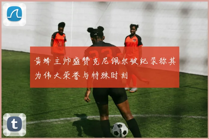黄蜂主帅盛赞克尼佩尔破纪录称其为伟大荣誉与特殊时刻