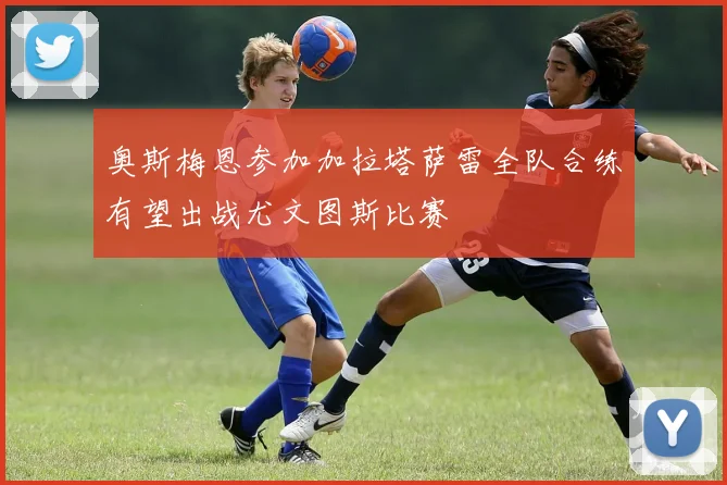 奥斯梅恩参加加拉塔萨雷全队合练有望出战尤文图斯比赛