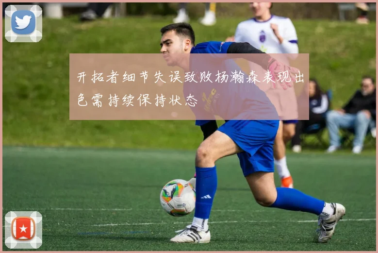 开拓者细节失误致败杨瀚森表现出色需持续保持状态