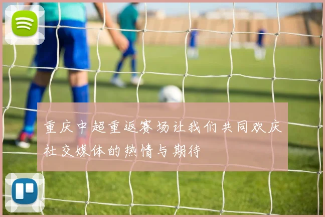 重庆中超重返赛场让我们共同欢庆社交媒体的热情与期待