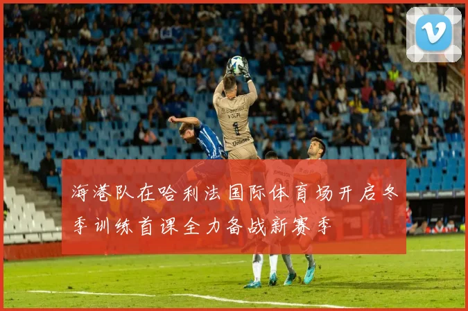海港队在哈利法国际体育场开启冬季训练首课全力备战新赛季