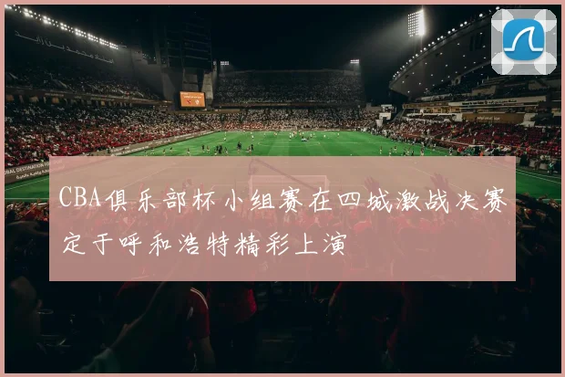 CBA俱乐部杯小组赛在四城激战决赛定于呼和浩特精彩上演