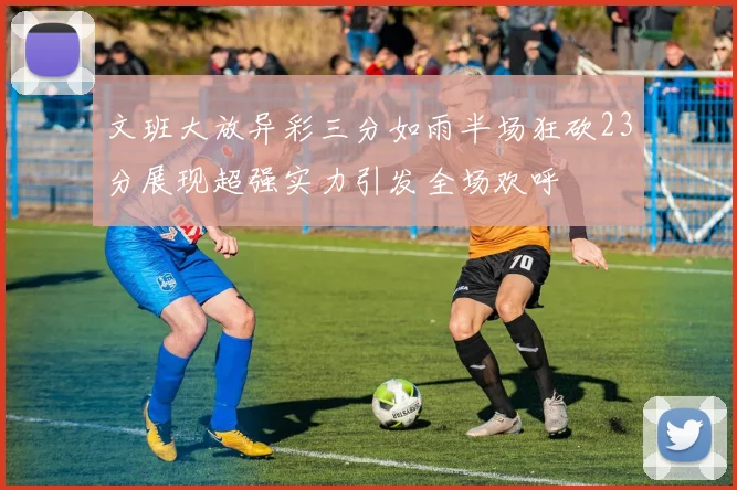 文班大放异彩三分如雨半场狂砍23分展现超强实力引发全场欢呼