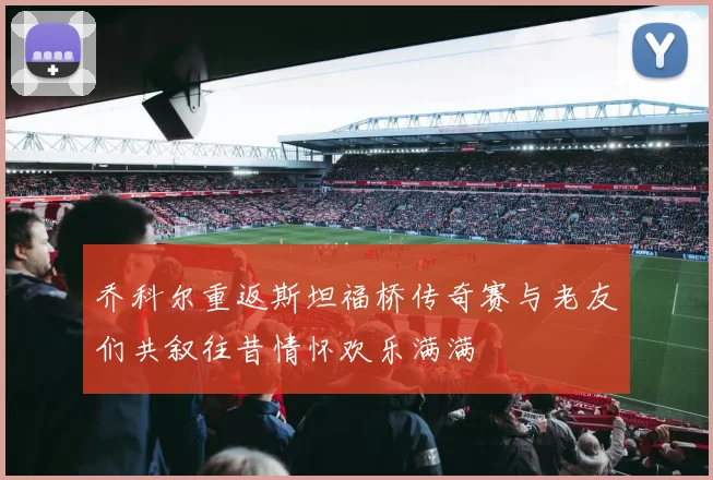 乔科尔重返斯坦福桥传奇赛与老友们共叙往昔情怀欢乐满满