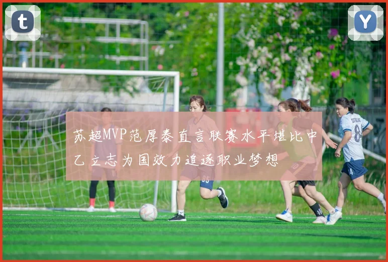 苏超MVP范厚泰直言联赛水平堪比中乙立志为国效力追逐职业梦想