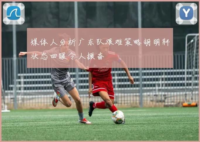 媒体人分析广东队艰难策略胡明轩状态回暖令人振奋