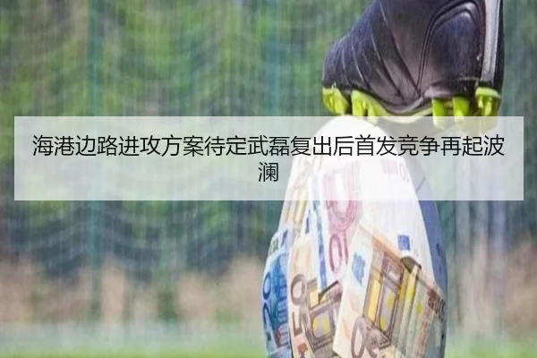 海港边路进攻方案待定武磊复出后首发竞争再起波澜 - jiuyou